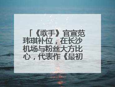 《歌手》官宣范玮琪补位，在长沙机场与粉丝大方比心，代表作《最初的梦想》