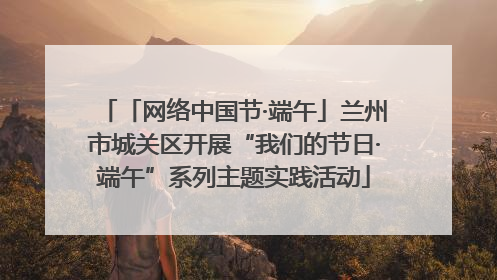 「网络中国节·端午」兰州市城关区开展“我们的节日·端午”系列主题实践活动