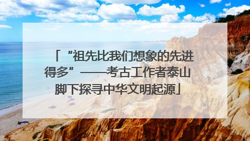 “祖先比我们想象的先进得多”——考古工作者泰山脚下探寻中华文明起源