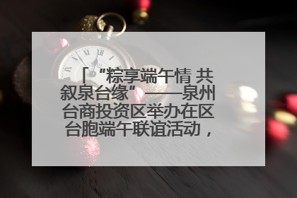“粽享端午情 共叙泉台缘”——泉州台商投资区举办在区台胞端午联谊活动，共话同源深情
