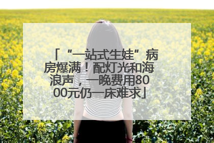 “一站式生娃”病房爆满！配灯光和海浪声，一晚费用8000元仍一床难求