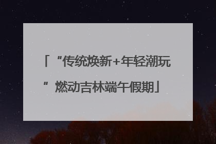 “传统焕新+年轻潮玩”燃动吉林端午假期