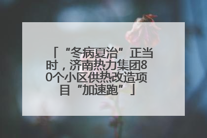“冬病夏治”正当时，济南热力集团80个小区供热改造项目“加速跑”