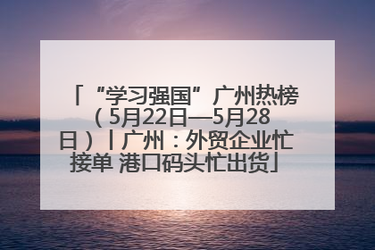 “学习强国”广州热榜（5月22日—5月28日）丨广州：外贸企业忙接单 港口码头忙出货