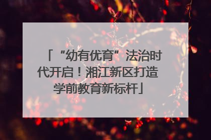 “幼有优育”法治时代开启！湘江新区打造学前教育新标杆