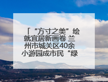 “方寸之美”绘就宜居新画卷 兰州市城关区40余小游园成市民“绿色福利”打卡地