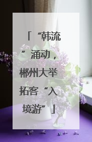 “韩流”涌动，郴州大举拓客“入境游”