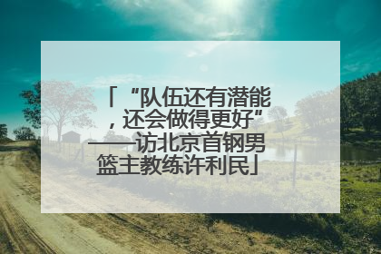 “队伍还有潜能，还会做得更好”——访北京首钢男篮主教练许利民