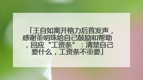 王自如离开格力后首发声，感谢董明珠给自己鼓励和帮助，回应“工资条”：清楚自己要什么，工资条不重要
