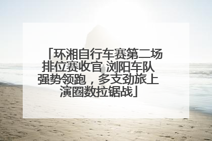 环湘自行车赛第二场排位赛收官 浏阳车队强势领跑，多支劲旅上演圈数拉锯战
