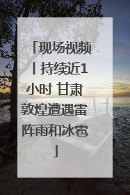 现场视频丨持续近1小时 甘肃敦煌遭遇雷阵雨和冰雹