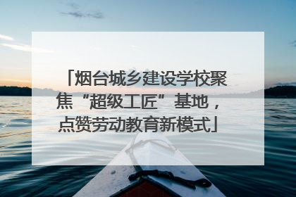 烟台城乡建设学校聚焦“超级工匠”基地，点赞劳动教育新模式