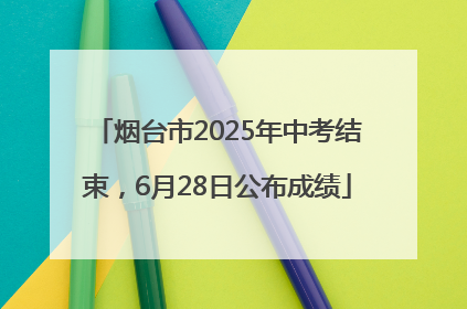 烟台市2025年中考结束，6月28日公布成绩