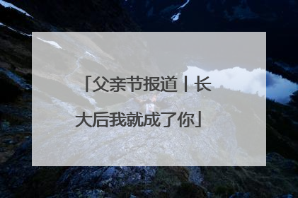 父亲节报道丨长大后我就成了你