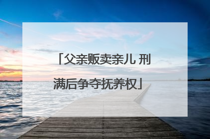 父亲贩卖亲儿 刑满后争夺抚养权