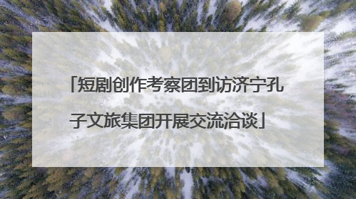 短剧创作考察团到访济宁孔子文旅集团开展交流洽谈