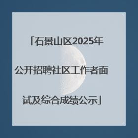 石景山区2025年公开招聘社区工作者面试及综合成绩公示