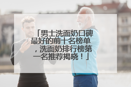 男士洗面奶口碑最好的前十名榜单，洗面奶排行榜第一名推荐揭晓！