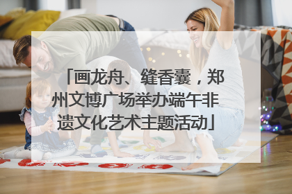 画龙舟、缝香囊，郑州文博广场举办端午非遗文化艺术主题活动
