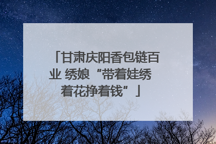 甘肃庆阳香包链百业 绣娘“带着娃绣着花挣着钱”