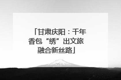 甘肃庆阳：千年香包“绣”出文旅融合新丝路