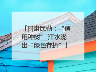 甘肃民勤：“信用种树” 汗水浇出“绿色存折”