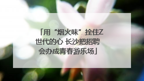 用“烟火味”拴住Z世代的心 长沙把招聘会办成青春游乐场