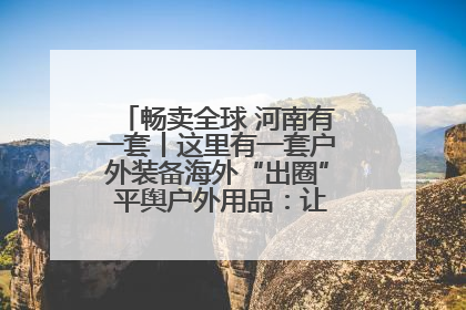 畅卖全球 河南有一套丨这里有一套户外装备海外“出圈” 平舆户外用品:让“休闲风”长红