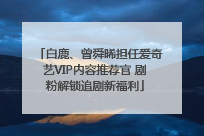 白鹿、曾舜晞担任爱奇艺VIP内容推荐官 剧粉解锁追剧新福利
