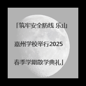 筑牢安全防线 乐山嘉州学校举行2025春季学期散学典礼