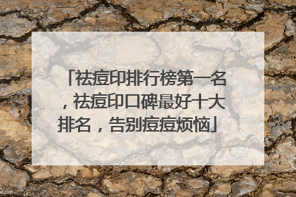 祛痘印排行榜第一名，祛痘印口碑最好十大排名，告别痘痘烦恼