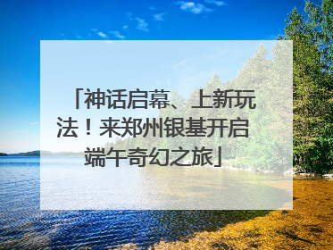 神话启幕、上新玩法！来郑州银基开启端午奇幻之旅