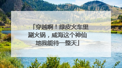 穿越啊！绿皮火车里涮火锅，威海这个神仙地我能待一整天