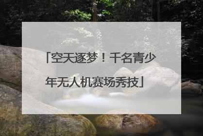 空天逐梦！千名青少年无人机赛场秀技