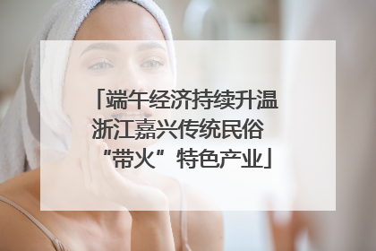 端午经济持续升温 浙江嘉兴传统民俗“带火”特色产业