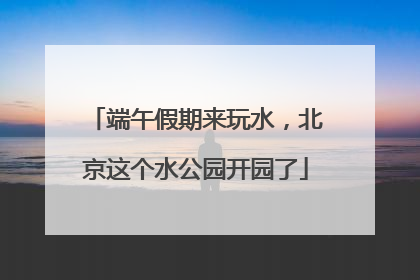 端午假期来玩水，北京这个水公园开园了