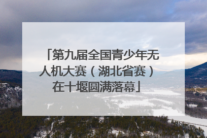 第九届全国青少年无人机大赛（湖北省赛）在十堰圆满落幕