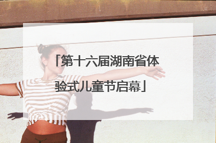 第十六届湖南省体验式儿童节启幕
