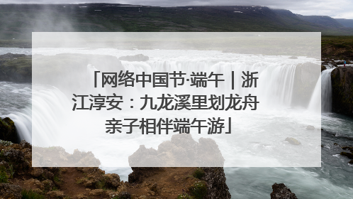 网络中国节·端午｜浙江淳安：九龙溪里划龙舟 亲子相伴端午游
