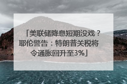 美联储降息短期没戏？耶伦警告：特朗普关税将令通胀回升至3%