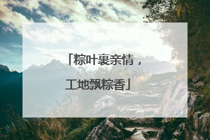 粽叶裹亲情，工地飘粽香