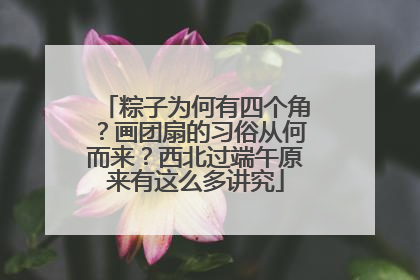 粽子为何有四个角？画团扇的习俗从何而来？西北过端午原来有这么多讲究