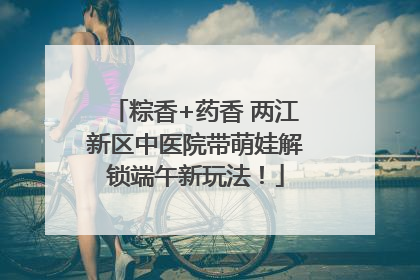 粽香+药香 两江新区中医院带萌娃解锁端午新玩法！