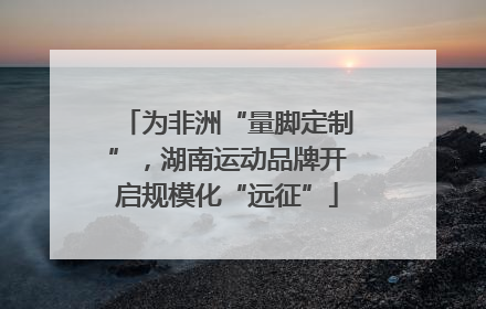 为非洲“量脚定制”，湖南运动品牌开启规模化“远征”