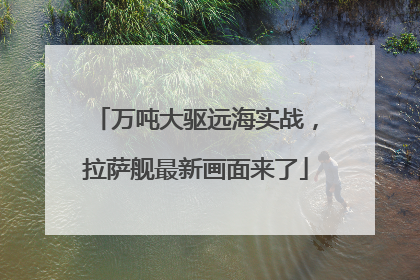 万吨大驱远海实战，拉萨舰最新画面来了