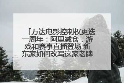 万达电影控制权更迭一周年：阿里减仓，游戏和赛事直播登场 新东家如何改写这家老牌上市影企命运？