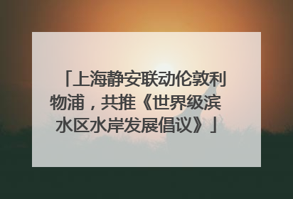上海静安联动伦敦利物浦，共推《世界级滨水区水岸发展倡议》
