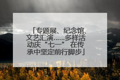 专题展、纪念馆、文艺汇演……多样活动庆“七一” 在传承中坚定前行脚步