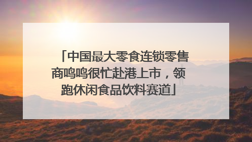 中国最大零食连锁零售商鸣鸣很忙赴港上市，领跑休闲食品饮料赛道