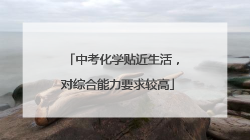 中考化学贴近生活，对综合能力要求较高